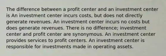 The difference between a profit center and an investment center is An investment center incurs costs, but does not directly generate revenues. An investment center incurs no costs but does generate revenues. There is no difference; investment center and profit center are synonymous. An investment center provides services to profit centers. An investment center is responsible for investments made in operating assets.