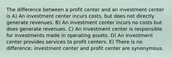 The difference between a profit center and an investment center is A) An investment center incurs costs, but does not directly generate revenues. B) An investment center incurs no costs but does generate revenues. C) An investment center is responsible for investments made in operating assets. D) An investment center provides services to profit centers. E) There is no difference; investment center and profit center are synonymous.