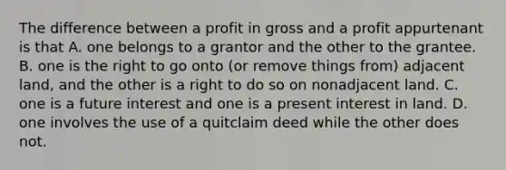 The difference between a profit in gross and a profit appurtenant is that A. one belongs to a grantor and the other to the grantee. B. one is the right to go onto (or remove things from) adjacent land, and the other is a right to do so on nonadjacent land. C. one is a future interest and one is a present interest in land. D. one involves the use of a quitclaim deed while the other does not.