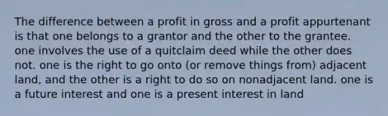 The difference between a profit in gross and a profit appurtenant is that one belongs to a grantor and the other to the grantee. one involves the use of a quitclaim deed while the other does not. one is the right to go onto (or remove things from) adjacent land, and the other is a right to do so on nonadjacent land. one is a future interest and one is a present interest in land