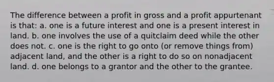 The difference between a profit in gross and a profit appurtenant is that: a. one is a future interest and one is a present interest in land. b. one involves the use of a quitclaim deed while the other does not. c. one is the right to go onto (or remove things from) adjacent land, and the other is a right to do so on nonadjacent land. d. one belongs to a grantor and the other to the grantee.