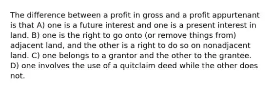 The difference between a profit in gross and a profit appurtenant is that A) one is a future interest and one is a present interest in land. B) one is the right to go onto (or remove things from) adjacent land, and the other is a right to do so on nonadjacent land. C) one belongs to a grantor and the other to the grantee. D) one involves the use of a quitclaim deed while the other does not.