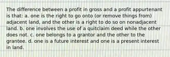 The difference between a profit in gross and a profit appurtenant is that: a. one is the right to go onto (or remove things from) adjacent land, and the other is a right to do so on nonadjacent land. b. one involves the use of a quitclaim deed while the other does not. c. one belongs to a grantor and the other to the grantee. d. one is a future interest and one is a present interest in land.