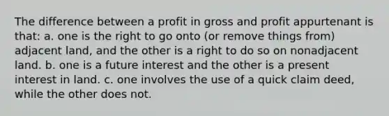 The difference between a profit in gross and profit appurtenant is that: a. one is the right to go onto (or remove things from) adjacent land, and the other is a right to do so on nonadjacent land. b. one is a future interest and the other is a present interest in land. c. one involves the use of a quick claim deed, while the other does not.