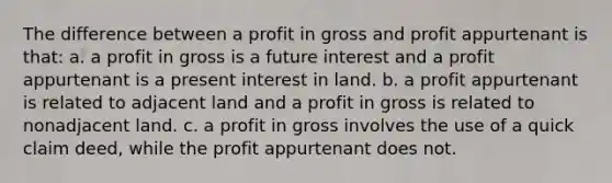 The difference between a profit in gross and profit appurtenant is that: a. a profit in gross is a future interest and a profit appurtenant is a present interest in land. b. a profit appurtenant is related to adjacent land and a profit in gross is related to nonadjacent land. c. a profit in gross involves the use of a quick claim deed, while the profit appurtenant does not.