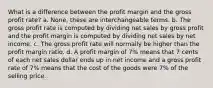 What is a difference between the profit margin and the gross profit rate? a. None, these are interchangeable terms. b. The gross profit rate is computed by dividing net sales by gross profit and the profit margin is computed by dividing net sales by net income. c. The gross profit rate will normally be higher than the profit margin ratio. d. A profit margin of 7% means that 7 cents of each net sales dollar ends up in net income and a gross profit rate of 7% means that the cost of the goods were 7% of the selling price.