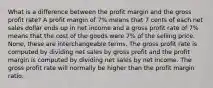 What is a difference between the profit margin and the gross profit rate? A profit margin of 7% means that 7 cents of each net sales dollar ends up in net income and a gross profit rate of 7% means that the cost of the goods were 7% of the selling price. None, these are interchangeable terms. The gross profit rate is computed by dividing net sales by gross profit and the profit margin is computed by dividing net sales by net income. The gross profit rate will normally be higher than the profit margin ratio.