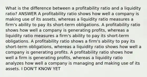 What is the difference between a profitability ratio and a liquidity ratio? ANSWER A profitability ratio shows how well a company is making use of its assets, whereas a liquidity ratio measures a firm's ability to pay its short-term obligations. A profitability ratio shows how well a company is generating profits, whereas a liquidity ratio measures a firm's ability to pay its short-term obligations. A profitability ratio shows a firm's ability to pay its short-term obligations, whereas a liquidity ratio shows how well a company is generating profits. A profitability ratio shows how well a firm is generating profits, whereas a liquidity ratio analyzes how well a company is managing and making use of its assets. I DON'T KNOW YET