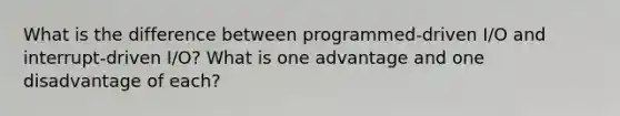 What is the difference between programmed-driven I/O and interrupt-driven I/O? What is one advantage and one disadvantage of each?