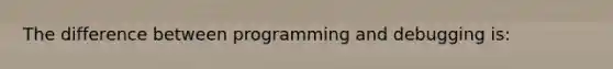 The difference between programming and debugging is: