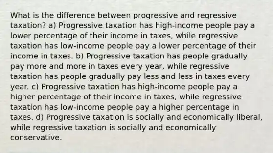 What is the difference between progressive and regressive taxation? a) Progressive taxation has high-income people pay a lower percentage of their income in taxes, while regressive taxation has low-income people pay a lower percentage of their income in taxes. b) Progressive taxation has people gradually pay more and more in taxes every year, while regressive taxation has people gradually pay less and less in taxes every year. c) Progressive taxation has high-income people pay a higher percentage of their income in taxes, while regressive taxation has low-income people pay a higher percentage in taxes. d) Progressive taxation is socially and economically liberal, while regressive taxation is socially and economically conservative.