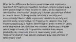 What is the difference between progressive and regressive taxation? A) Progressive taxation has high-income people pay a lower percentage of their income in taxes, while regressive taxation has low-income people pay a lower percentage of their income in taxes. B) Progressive taxation is socially and economically liberal, while regressive taxation is socially and economically conservative. C) Progressive taxation has high-income people pay a higher percentage of their income in taxes, while regressive taxation has low-income people pay a higher percentage in taxes. D) Progressive taxation has people gradually pay more and more in taxes every year, while regressive taxation has people gradually pay less and less in taxes every year.