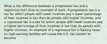 What is the difference between a progressive tax and a regressive​ tax? Give an example of each. A progressive tax is a tax for which people with lower incomes pay a lower percentage of their incomes in tax than do people with higher​ incomes, and a regressive tax is a tax for which people with lower incomes pay a higher percentage of their incomes in tax than do people with higher incomes. An example of a regressive tax is Raising taxes on​ high-earning families will cause the U.S. tax system to become