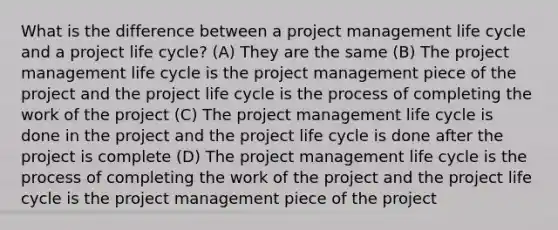 What is the difference between a project management life cycle and a project life cycle? (A) They are the same (B) The project management life cycle is the project management piece of the project and the project life cycle is the process of completing the work of the project (C) The project management life cycle is done in the project and the project life cycle is done after the project is complete (D) The project management life cycle is the process of completing the work of the project and the project life cycle is the project management piece of the project