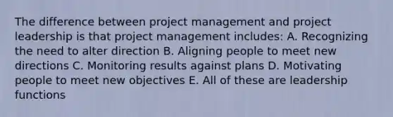 The difference between project management and project leadership is that project management includes: A. Recognizing the need to alter direction B. Aligning people to meet new directions C. Monitoring results against plans D. Motivating people to meet new objectives E. All of these are leadership functions