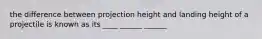 the difference between projection height and landing height of a projectile is known as its ____ ______ ______