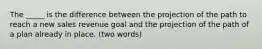 The _____ is the difference between the projection of the path to reach a new sales revenue goal and the projection of the path of a plan already in place. (two words)