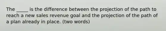 The _____ is the difference between the projection of the path to reach a new sales revenue goal and the projection of the path of a plan already in place. (two words)