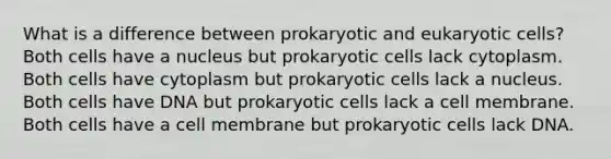 What is a difference between prokaryotic and eukaryotic​ cells? Both cells have a nucleus but <a href='https://www.questionai.com/knowledge/k1BuXhIsgo-prokaryotic-cells' class='anchor-knowledge'>prokaryotic cells</a> lack cytoplasm. Both cells have cytoplasm but prokaryotic cells lack a nucleus. Both cells have DNA but prokaryotic cells lack a cell membrane. Both cells have a cell membrane but prokaryotic cells lack DNA.