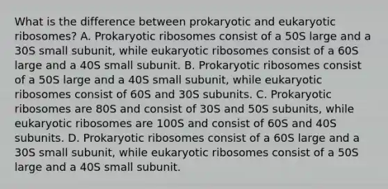 What is the difference between prokaryotic and eukaryotic ribosomes? A. Prokaryotic ribosomes consist of a 50S large and a 30S small subunit, while eukaryotic ribosomes consist of a 60S large and a 40S small subunit. B. Prokaryotic ribosomes consist of a 50S large and a 40S small subunit, while eukaryotic ribosomes consist of 60S and 30S subunits. C. Prokaryotic ribosomes are 80S and consist of 30S and 50S subunits, while eukaryotic ribosomes are 100S and consist of 60S and 40S subunits. D. Prokaryotic ribosomes consist of a 60S large and a 30S small subunit, while eukaryotic ribosomes consist of a 50S large and a 40S small subunit.