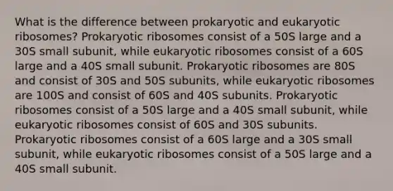 What is the difference between prokaryotic and eukaryotic ribosomes? Prokaryotic ribosomes consist of a 50S large and a 30S small subunit, while eukaryotic ribosomes consist of a 60S large and a 40S small subunit. Prokaryotic ribosomes are 80S and consist of 30S and 50S subunits, while eukaryotic ribosomes are 100S and consist of 60S and 40S subunits. Prokaryotic ribosomes consist of a 50S large and a 40S small subunit, while eukaryotic ribosomes consist of 60S and 30S subunits. Prokaryotic ribosomes consist of a 60S large and a 30S small subunit, while eukaryotic ribosomes consist of a 50S large and a 40S small subunit.