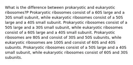 What is the difference between prokaryotic and eukaryotic ribosomes?P Prokaryotic ribosomes consist of a 60S large and a 30S small subunit, while eukaryotic ribosomes consist of a 50S large and a 40S small subunit. Prokaryotic ribosomes consist of a 50S large and a 30S small subunit, while eukaryotic ribosomes consist of a 60S large and a 40S small subunit. Prokaryotic ribosomes are 80S and consist of 30S and 50S subunits, while eukaryotic ribosomes are 100S and consist of 60S and 40S subunits. Prokaryotic ribosomes consist of a 50S large and a 40S small subunit, while eukaryotic ribosomes consist of 60S and 30S subunits.