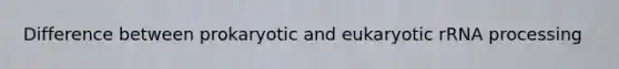 Difference between prokaryotic and eukaryotic rRNA processing