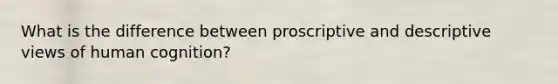 What is the difference between proscriptive and descriptive views of human cognition?