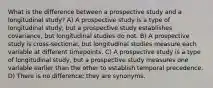 What is the difference between a prospective study and a longitudinal study? A) A prospective study is a type of longitudinal study, but a prospective study establishes covariance, but longitudinal studies do not. B) A prospective study is cross-sectional, but longitudinal studies measure each variable at different timepoints. C) A prospective study is a type of longitudinal study, but a prospective study measures one variable earlier than the other to establish temporal precedence. D) There is no difference; they are synonyms.