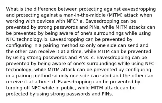 What is the difference between protecting against eavesdropping and protecting against a man-in-the-middle (MITM) attack when working with devices with NFC? a. Eavesdropping can be prevented by strong passwords and PINs, while MITM attacks can be prevented by being aware of one's surroundings while using NFC technology. b. Eavesdropping can be prevented by configuring in a pairing method so only one side can send and the other can receive it at a time, while MITM can be prevented by using strong passwords and PINs. c. Eavesdropping can be prevented by being aware of one's surroundings while using NFC technology, while MITM attack can be prevented by configuring in a pairing method so only one side can send and the other can receive it at a time. d. Eavesdropping can be prevented by turning off NFC while in public, while MITM attack can be protected by using strong passwords and PINs.