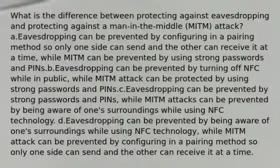 What is the difference between protecting against eavesdropping and protecting against a man-in-the-middle (MITM) attack? a.Eavesdropping can be prevented by configuring in a pairing method so only one side can send and the other can receive it at a time, while MITM can be prevented by using strong passwords and PINs.b.Eavesdropping can be prevented by turning off NFC while in public, while MITM attack can be protected by using strong passwords and PINs.c.Eavesdropping can be prevented by strong passwords and PINs, while MITM attacks can be prevented by being aware of one's surroundings while using NFC technology. d.Eavesdropping can be prevented by being aware of one's surroundings while using NFC technology, while MITM attack can be prevented by configuring in a pairing method so only one side can send and the other can receive it at a time.