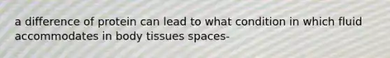 a difference of protein can lead to what condition in which fluid accommodates in body tissues spaces-