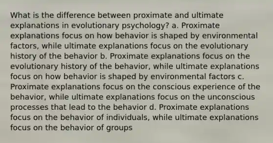 What is the difference between proximate and ultimate explanations in evolutionary psychology? a. Proximate explanations focus on how behavior is shaped by environmental factors, while ultimate explanations focus on the evolutionary history of the behavior b. Proximate explanations focus on the evolutionary history of the behavior, while ultimate explanations focus on how behavior is shaped by environmental factors c. Proximate explanations focus on the conscious experience of the behavior, while ultimate explanations focus on the unconscious processes that lead to the behavior d. Proximate explanations focus on the behavior of individuals, while ultimate explanations focus on the behavior of groups