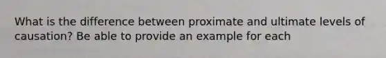 What is the difference between proximate and ultimate levels of causation? Be able to provide an example for each