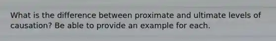 What is the difference between proximate and ultimate levels of causation? Be able to provide an example for each.