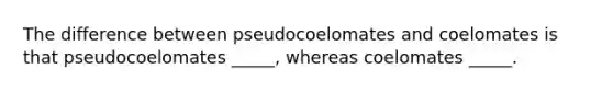 The difference between pseudocoelomates and coelomates is that pseudocoelomates _____, whereas coelomates _____.