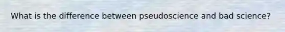 What is the difference between pseudoscience and bad science?