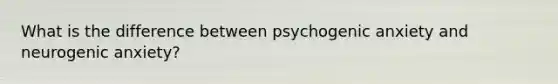 What is the difference between psychogenic anxiety and neurogenic anxiety?