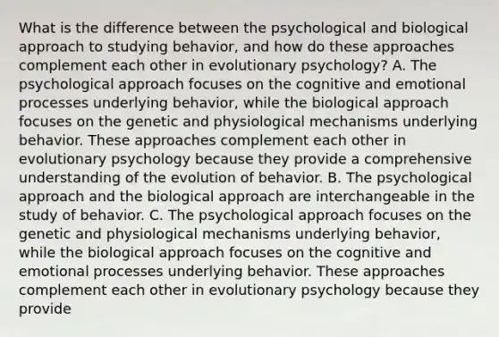 What is the difference between the psychological and biological approach to studying behavior, and how do these approaches complement each other in evolutionary psychology? A. The psychological approach focuses on the cognitive and emotional processes underlying behavior, while the biological approach focuses on the genetic and physiological mechanisms underlying behavior. These approaches complement each other in evolutionary psychology because they provide a comprehensive understanding of the evolution of behavior. B. The psychological approach and the biological approach are interchangeable in the study of behavior. C. The psychological approach focuses on the genetic and physiological mechanisms underlying behavior, while the biological approach focuses on the cognitive and emotional processes underlying behavior. These approaches complement each other in evolutionary psychology because they provide