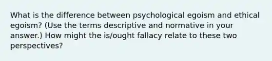 What is the difference between psychological egoism and ethical egoism? (Use the terms descriptive and normative in your answer.) How might the is/ought fallacy relate to these two perspectives?