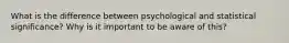 What is the difference between psychological and statistical significance? Why is it important to be aware of this?