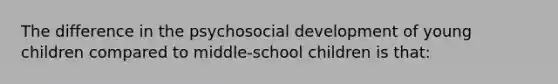 The difference in the psychosocial development of young children compared to middle-school children is that: