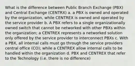 What is the difference between Public Branch Exchange (PBX) and Central Exchange (CENTRX) a. a PBX is owned and operated by the organization, while CENTREX is owned and operated by the service provider b. A PBX refers to a single organizationally owned switch that cannot be networked with other PBXs within the organization; a CENTREX represents a networked solution only offered by the service provider to interconnect PBXs c. With a PBX, all internal calls must go through the service providers central office (CO); while a CENTREX allow internal calls to be handled within the organization d. PBX and CENTREX that refer to the Technology (i.e. there is no difference)