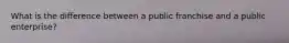 What is the difference between a public franchise and a public enterprise?