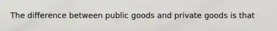 The difference between public goods and private goods is that