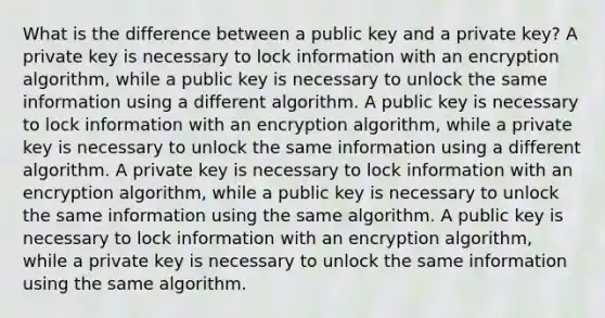 What is the difference between a public key and a private key? A private key is necessary to lock information with an encryption algorithm, while a public key is necessary to unlock the same information using a different algorithm. A public key is necessary to lock information with an encryption algorithm, while a private key is necessary to unlock the same information using a different algorithm. A private key is necessary to lock information with an encryption algorithm, while a public key is necessary to unlock the same information using the same algorithm. A public key is necessary to lock information with an encryption algorithm, while a private key is necessary to unlock the same information using the same algorithm.