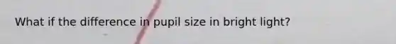 What if the difference in pupil size in bright light?