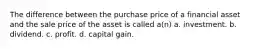 The difference between the purchase price of a financial asset and the sale price of the asset is called a(n) a. investment. b. dividend. c. profit. d. capital gain.