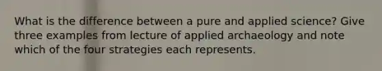 What is the difference between a pure and applied science? Give three examples from lecture of applied archaeology and note which of the four strategies each represents.