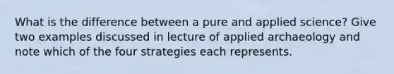 What is the difference between a pure and applied science? Give two examples discussed in lecture of applied archaeology and note which of the four strategies each represents.